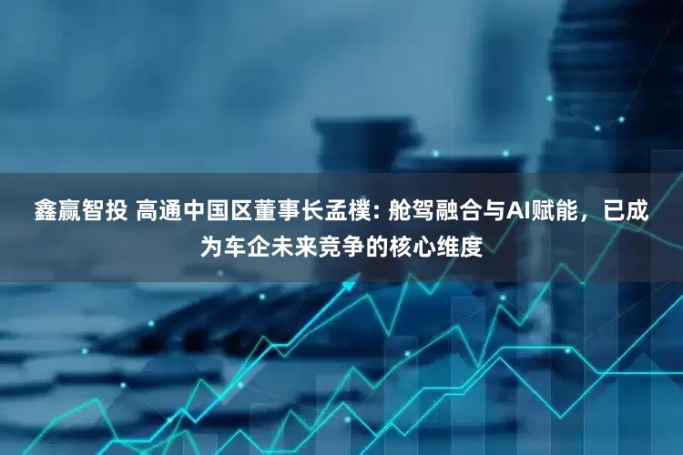 鑫赢智投 高通中国区董事长孟樸: 舱驾融合与AI赋能，已成为车企未来竞争的核心维度