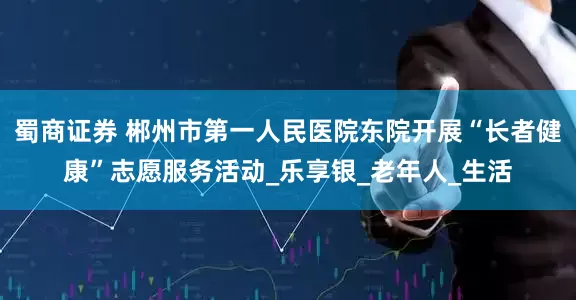 蜀商证券 郴州市第一人民医院东院开展“长者健康”志愿服务活动_乐享银_老年人_生活
