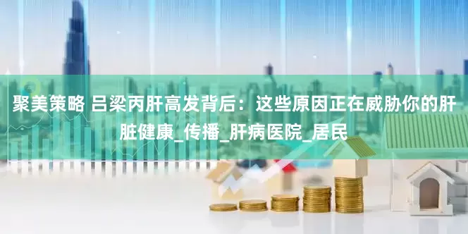 聚美策略 吕梁丙肝高发背后：这些原因正在威胁你的肝脏健康_传播_肝病医院_居民