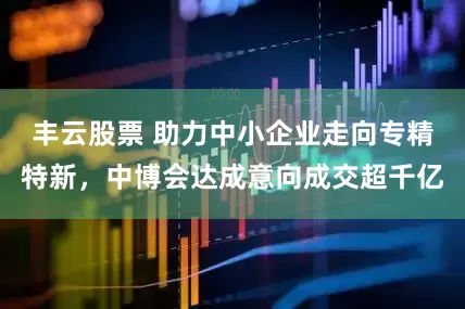 丰云股票 助力中小企业走向专精特新，中博会达成意向成交超千亿