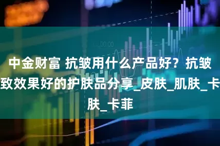 中金财富 抗皱用什么产品好？抗皱紧致效果好的护肤品分享_皮肤_肌肤_卡菲