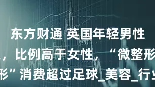 东方财通 英国年轻男性痴迷轻医美，比例高于女性，“微整形”消费超过足球_美容_行业_新闻资料