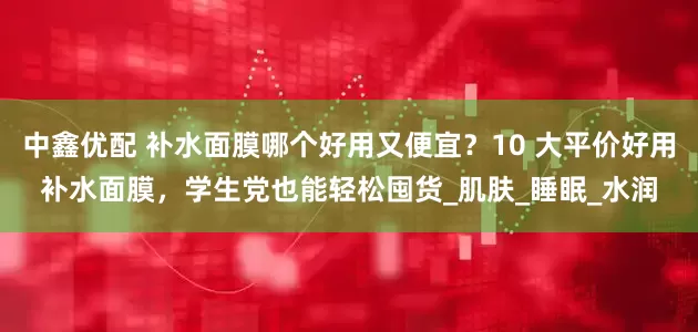 中鑫优配 补水面膜哪个好用又便宜？10 大平价好用补水面膜，学生党也能轻松囤货_肌肤_睡眠_水润