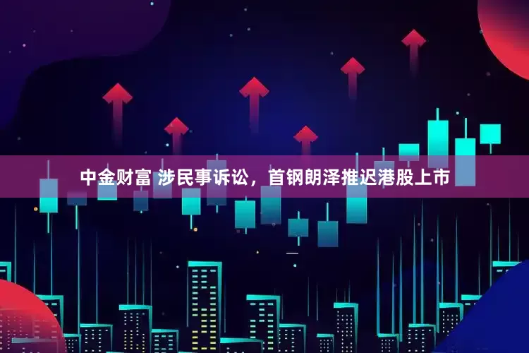 中金财富 涉民事诉讼，首钢朗泽推迟港股上市