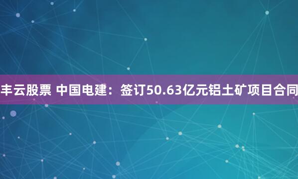 丰云股票 中国电建：签订50.63亿元铝土矿项目合同