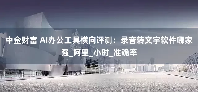 中金财富 AI办公工具横向评测：录音转文字软件哪家强_阿里_小时_准确率