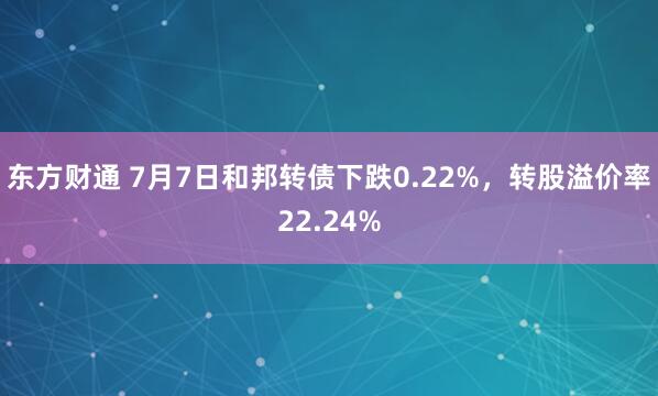 东方财通 7月7日和邦转债下跌0.22%，转股溢价率22.24%