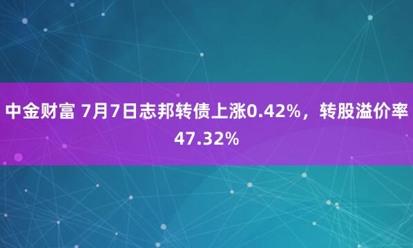中金财富 7月7日志邦转债上涨0.42%，转股溢价率47.32%