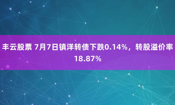 丰云股票 7月7日镇洋转债下跌0.14%，转股溢价率18.87%