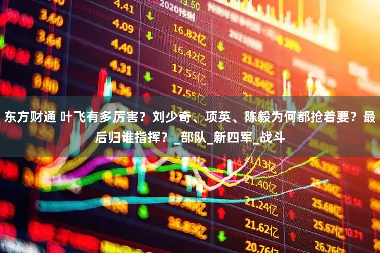 东方财通 叶飞有多厉害？刘少奇、项英、陈毅为何都抢着要？最后归谁指挥？_部队_新四军_战斗