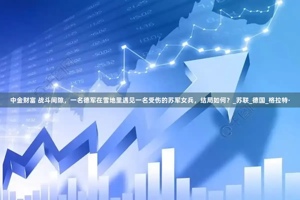 中金财富 战斗间隙，一名德军在雪地里遇见一名受伤的苏军女兵，结局如何？_苏联_德国_格拉特·