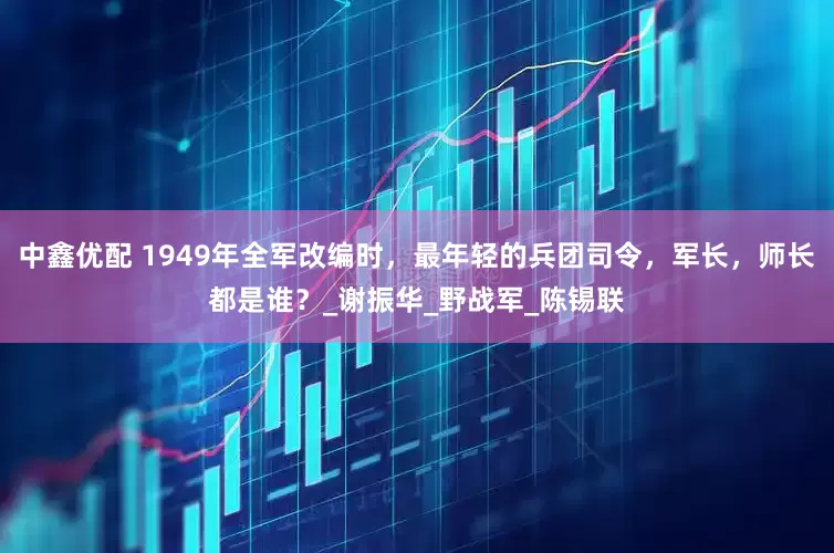 中鑫优配 1949年全军改编时，最年轻的兵团司令，军长，师长都是谁？_谢振华_野战军_陈锡联