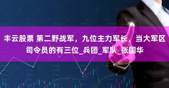 丰云股票 第二野战军，九位主力军长，当大军区司令员的有三位_兵团_军队_张国华