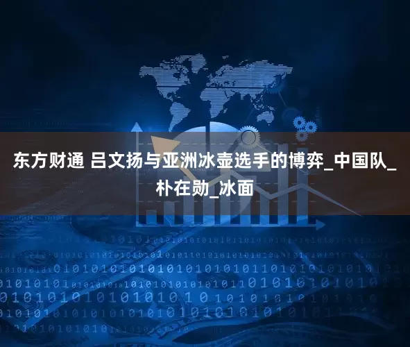 东方财通 吕文扬与亚洲冰壶选手的博弈_中国队_朴在勋_冰面