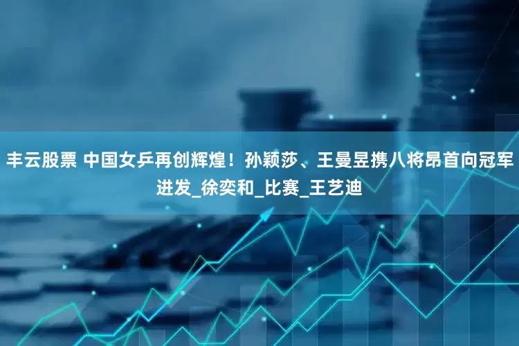 丰云股票 中国女乒再创辉煌！孙颖莎、王曼昱携八将昂首向冠军进发_徐奕和_比赛_王艺迪