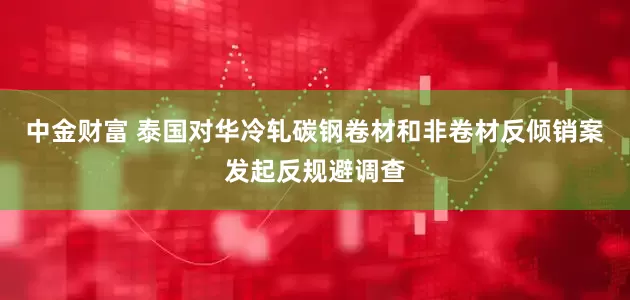中金财富 泰国对华冷轧碳钢卷材和非卷材反倾销案发起反规避调查