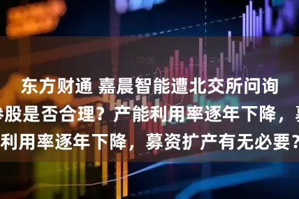 东方财通 嘉晨智能遭北交所问询：第一大客户参股是否合理？产能利用率逐年下降，募资扩产有无必要？