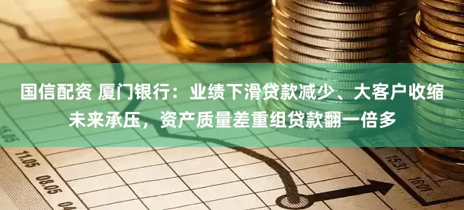 国信配资 厦门银行：业绩下滑贷款减少、大客户收缩未来承压，资产质量差重组贷款翻一倍多