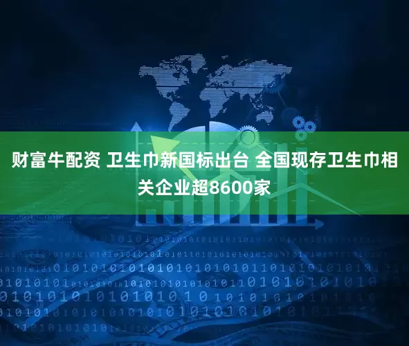 财富牛配资 卫生巾新国标出台 全国现存卫生巾相关企业超8600家