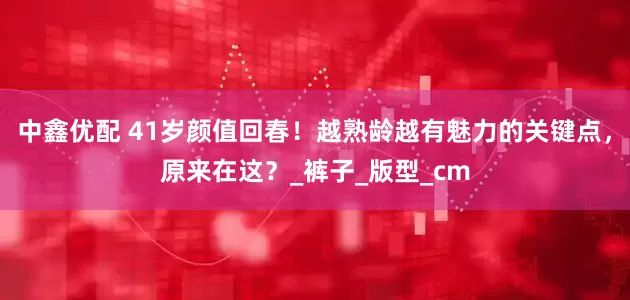 中鑫优配 41岁颜值回春！越熟龄越有魅力的关键点，原来在这？_裤子_版型_cm