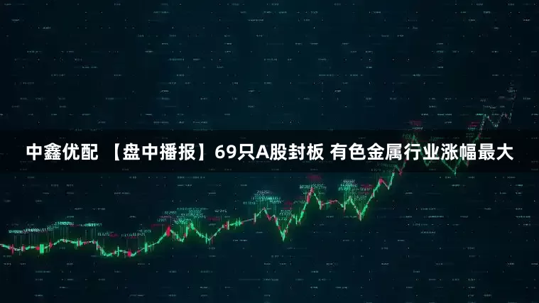 中鑫优配 【盘中播报】69只A股封板 有色金属行业涨幅最大