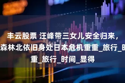 丰云股票 汪峰带三女儿安全归来，闹僵了？森林北依旧身处日本危机重重_旅行_时间_显得