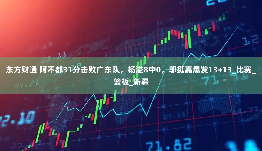 东方财通 阿不都31分击败广东队，杨溢8中0，邬挺嘉爆发13+13_比赛_篮板_新疆