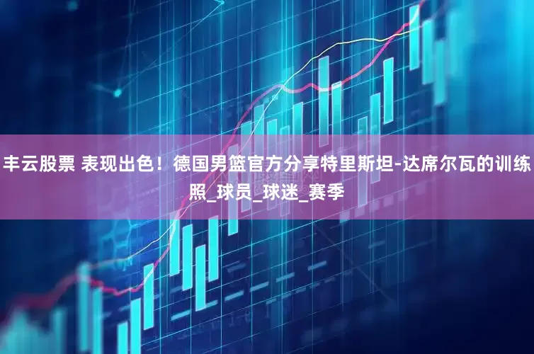 丰云股票 表现出色！德国男篮官方分享特里斯坦-达席尔瓦的训练照_球员_球迷_赛季