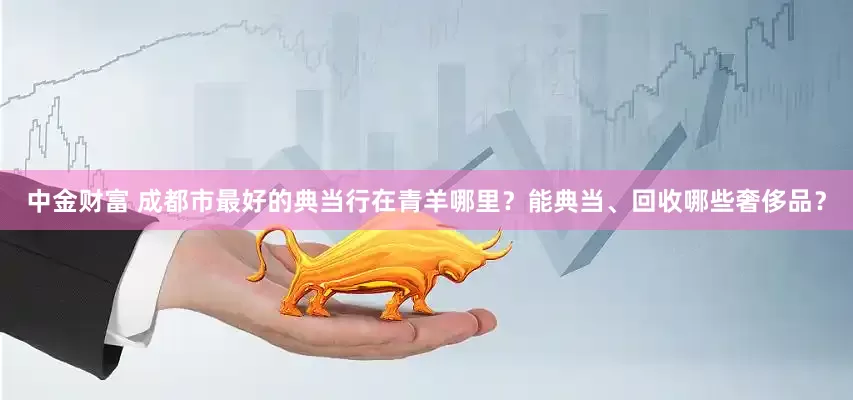 中金财富 成都市最好的典当行在青羊哪里？能典当、回收哪些奢侈品？