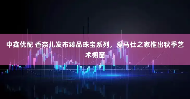 中鑫优配 香奈儿发布臻品珠宝系列，爱马仕之家推出秋季艺术橱窗