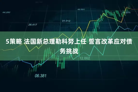5策略 法国新总理勒科努上任 誓言改革应对债务挑战
