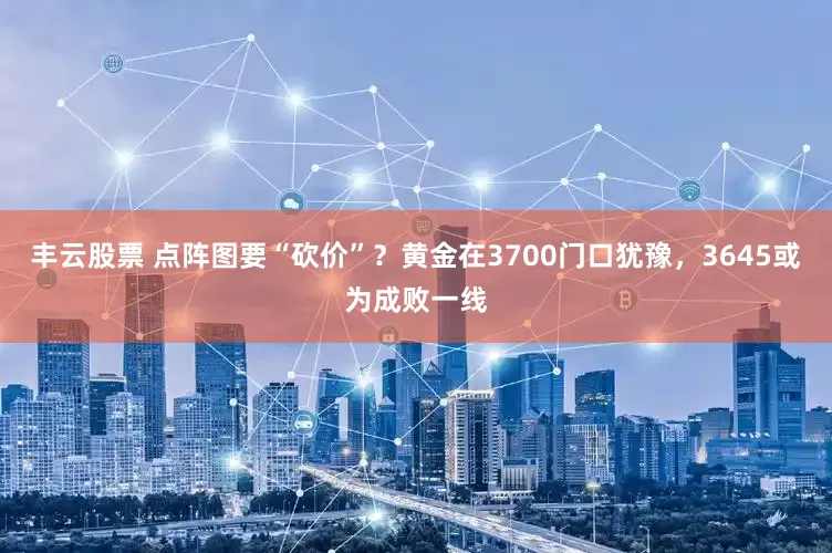 丰云股票 点阵图要“砍价”？黄金在3700门口犹豫，3645或为成败一线