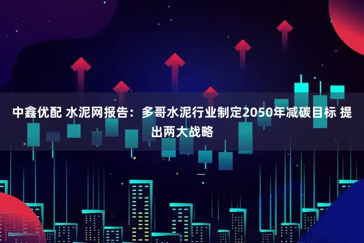 中鑫优配 水泥网报告：多哥水泥行业制定2050年减碳目标 提出两大战略