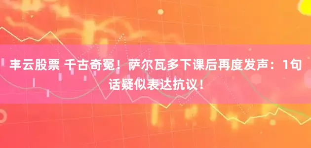 丰云股票 千古奇冤！萨尔瓦多下课后再度发声：1句话疑似表达抗议！