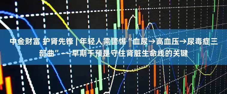 中金财富 护肾先锋 | 年轻人需警惕“血尿→高血压→尿毒症三部曲”——早期干预是守住肾脏生命线的关键