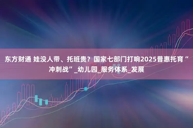 东方财通 娃没人带、托班贵？国家七部门打响2025普惠托育“冲刺战”_幼儿园_服务体系_发展