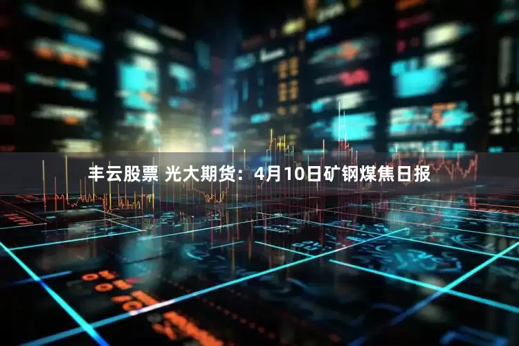 丰云股票 光大期货：4月10日矿钢煤焦日报
