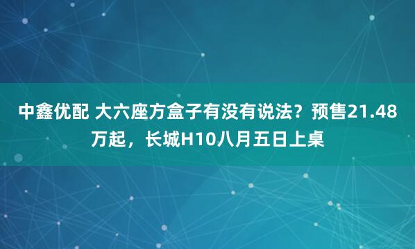 中鑫优配 大六座方盒子有没有说法？预售21.48万起，长城H10八月五日上桌