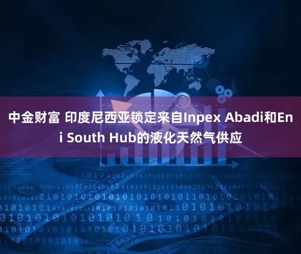 中金财富 印度尼西亚锁定来自Inpex Abadi和Eni South Hub的液化天然气供应