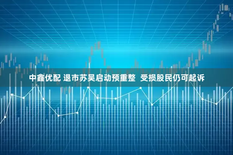 中鑫优配 退市苏吴启动预重整  受损股民仍可起诉